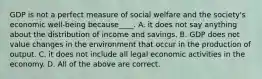 GDP is not a perfect measure of social welfare and the society's economic well-being because____. A. it does not say anything about the distribution of income and savings. B. GDP does not value changes in the environment that occur in the production of output. C. it does not include all legal economic activities in the economy. D. All of the above are correct.