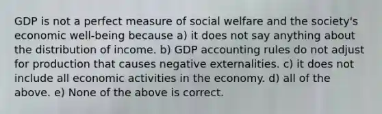 GDP is not a perfect measure of social welfare and the society's economic well-being because a) it does not say anything about the distribution of income. b) GDP accounting rules do not adjust for production that causes negative externalities. c) it does not include all economic activities in the economy. d) all of the above. e) None of the above is correct.