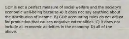 GDP is not a perfect measure of social welfare and the society's economic well-being because A) it does not say anything about the distribution of income. B) GDP accounting rules do not adjust for production that causes negative externalities. C) it does not include all economic activities in the economy. D) all of the above.