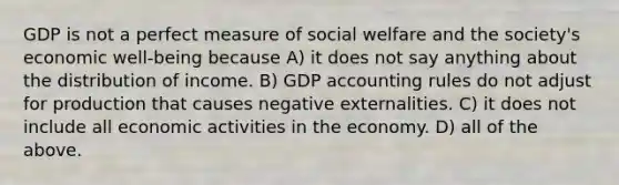 GDP is not a perfect measure of social welfare and the society's economic well-being because A) it does not say anything about the distribution of income. B) GDP accounting rules do not adjust for production that causes negative externalities. C) it does not include all economic activities in the economy. D) all of the above.