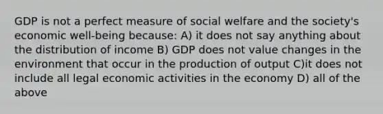 GDP is not a perfect measure of social welfare and the society's economic well-being because: A) it does not say anything about the distribution of income B) GDP does not value changes in the environment that occur in the production of output C)it does not include all legal economic activities in the economy D) all of the above