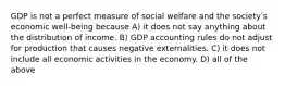 GDP is not a perfect measure of social welfare and the societyʹs economic well-being because A) it does not say anything about the distribution of income. B) GDP accounting rules do not adjust for production that causes negative externalities. C) it does not include all economic activities in the economy. D) all of the above