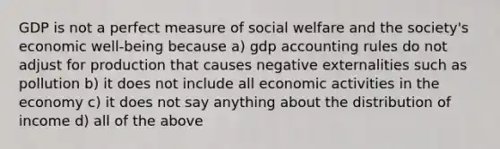 GDP is not a perfect measure of social welfare and the society's economic well-being because a) gdp accounting rules do not adjust for production that causes negative externalities such as pollution b) it does not include all economic activities in the economy c) it does not say anything about the distribution of income d) all of the above