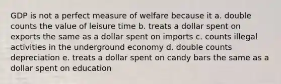 GDP is not a perfect measure of welfare because it a. double counts the value of leisure time b. treats a dollar spent on exports the same as a dollar spent on imports c. counts illegal activities in the underground economy d. double counts depreciation e. treats a dollar spent on candy bars the same as a dollar spent on education