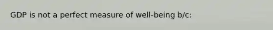 GDP is not a perfect measure of well-being b/c: