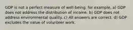 GDP is not a perfect measure of well-being; for example, a) GDP does not address the distribution of income. b) GDP does not address environmental quality. c) All answers are correct. d) GDP excludes the value of volunteer work.