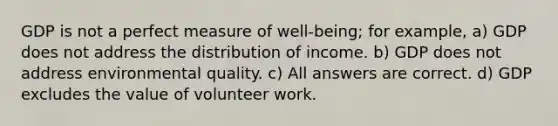 GDP is not a perfect measure of well-being; for example, a) GDP does not address the distribution of income. b) GDP does not address environmental quality. c) All answers are correct. d) GDP excludes the value of volunteer work.