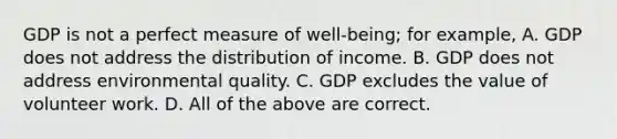 GDP is not a perfect measure of well-being; for example, A. GDP does not address the distribution of income. B. GDP does not address environmental quality. C. GDP excludes the value of volunteer work. D. All of the above are correct.