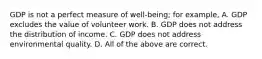 GDP is not a perfect measure of well-being; for example, A. GDP excludes the value of volunteer work. B. GDP does not address the distribution of income. C. GDP does not address environmental quality. D. All of the above are correct.