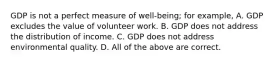 GDP is not a perfect measure of well-being; for example, A. GDP excludes the value of volunteer work. B. GDP does not address the distribution of income. C. GDP does not address environmental quality. D. All of the above are correct.