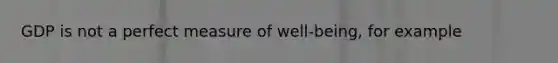GDP is not a perfect measure of well-being, for example