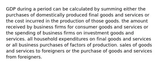 GDP during a period can be calculated by summing either the purchases of domestically produced final goods and services or the cost incurred in the production of those goods. the amount received by business firms for consumer goods and services or the spending of business firms on investment goods and services. all household expenditures on final goods and services or all business purchases of factors of production. sales of goods and services to foreigners or the purchase of goods and services from foreigners.