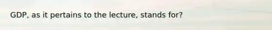 GDP, as it pertains to the lecture, stands for?
