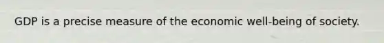 GDP is a precise measure of the economic well-being of society.