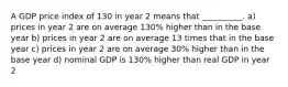 A GDP price index of 130 in year 2 means that __________. a) prices in year 2 are on average 130% higher than in the base year b) prices in year 2 are on average 13 times that in the base year c) prices in year 2 are on average 30% higher than in the base year d) nominal GDP is 130% higher than real GDP in year 2