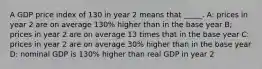 A GDP price index of 130 in year 2 means that _____. A: prices in year 2 are on average 130% higher than in the base year B; prices in year 2 are on average 13 times that in the base year C: prices in year 2 are on average 30% higher than in the base year D: nominal GDP is 130% higher than real GDP in year 2