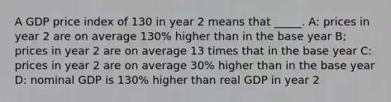 A GDP price index of 130 in year 2 means that _____. A: prices in year 2 are on average 130% higher than in the base year B; prices in year 2 are on average 13 times that in the base year C: prices in year 2 are on average 30% higher than in the base year D: nominal GDP is 130% higher than real GDP in year 2