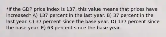 *If the GDP price index is 137, this value means that prices have increased* A) 137 percent in the last year. B) 37 percent in the last year. C) 37 percent since the base year. D) 137 percent since the base year. E) 63 percent since the base year.