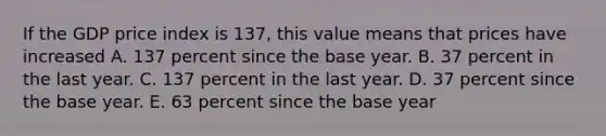 If the GDP price index is​ 137, this value means that prices have increased A. 137 percent since the base year. B. 37 percent in the last year. C. 137 percent in the last year. D. 37 percent since the base year. E. 63 percent since the base year