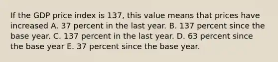 If the GDP price index is​ 137, this value means that prices have increased A. 37 percent in the last year. B. 137 percent since the base year. C. 137 percent in the last year. D. 63 percent since the base year E. 37 percent since the base year.