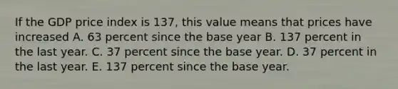 If the GDP price index is​ 137, this value means that prices have increased A. 63 percent since the base year B. 137 percent in the last year. C. 37 percent since the base year. D. 37 percent in the last year. E. 137 percent since the base year.