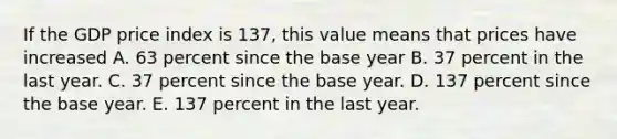 If the GDP price index is​ 137, this value means that prices have increased A. 63 percent since the base year B. 37 percent in the last year. C. 37 percent since the base year. D. 137 percent since the base year. E. 137 percent in the last year.