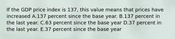 If the GDP price index is​ 137, this value means that prices have increased A.137 percent since the base year. B.137 percent in the last year. C.63 percent since the base year D.37 percent in the last year. E.37 percent since the base year