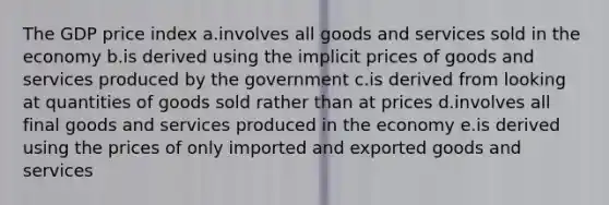 The GDP price index a.involves all goods and services sold in the economy b.is derived using the implicit prices of goods and services produced by the government c.is derived from looking at quantities of goods sold rather than at prices d.involves all final goods and services produced in the economy e.is derived using the prices of only imported and exported goods and services