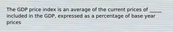 The GDP price index is an average of the current prices of​ _____ included in the​ GDP, expressed as a percentage of base year prices