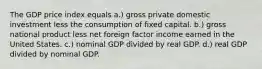 The GDP price index equals a.) gross private domestic investment less the consumption of fixed capital. b.) gross national product less net foreign factor income earned in the United States. c.) nominal GDP divided by real GDP. d.) real GDP divided by nominal GDP.