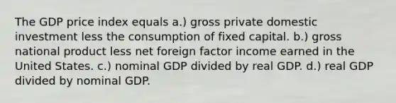 The GDP price index equals a.) gross private domestic investment less the consumption of fixed capital. b.) gross national product less net foreign factor income earned in the United States. c.) nominal GDP divided by real GDP. d.) real GDP divided by nominal GDP.