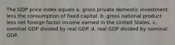 The GDP price index equals a. gross private domestic investment less the consumption of fixed capital. b. gross national product less net foreign factor income earned in the United States. c. nominal GDP divided by real GDP. d. real GDP divided by nominal GDP.