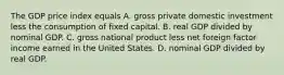 The GDP price index equals A. gross private domestic investment less the consumption of fixed capital. B. real GDP divided by nominal GDP. C. gross national product less net foreign factor income earned in the United States. D. nominal GDP divided by real GDP.