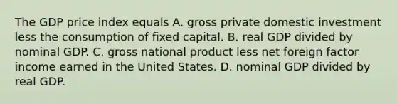 The GDP price index equals A. gross private domestic investment less the consumption of fixed capital. B. real GDP divided by nominal GDP. C. gross national product less net foreign factor income earned in the United States. D. nominal GDP divided by real GDP.