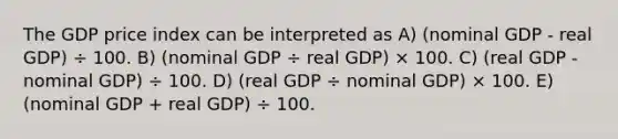 The GDP price index can be interpreted as A) (nominal GDP - real GDP) ÷ 100. B) (nominal GDP ÷ real GDP) × 100. C) (real GDP - nominal GDP) ÷ 100. D) (real GDP ÷ nominal GDP) × 100. E) (nominal GDP + real GDP) ÷ 100.