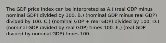 The GDP price index can be interpreted as A.) (real GDP minus nominal​ GDP) divided by 100. B.) (nominal GDP minus real​ GDP) divided by 100. C.) (nominal GDP​ + real​ GDP) divided by 100. D.) (nominal GDP divided by real​ GDP) times 100. E.) ​(real GDP divided by nominal​ GDP) times 100.