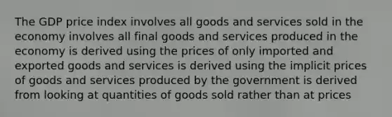 The GDP price index involves all goods and services sold in the economy involves all final goods and services produced in the economy is derived using the prices of only imported and exported goods and services is derived using the implicit prices of goods and services produced by the government is derived from looking at quantities of goods sold rather than at prices