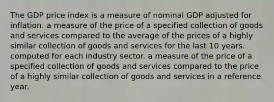 The GDP price index is a measure of nominal GDP adjusted for inflation. a measure of the price of a specified collection of goods and services compared to the average of the prices of a highly similar collection of goods and services for the last 10 years. computed for each industry sector. a measure of the price of a specified collection of goods and services compared to the price of a highly similar collection of goods and services in a reference year.