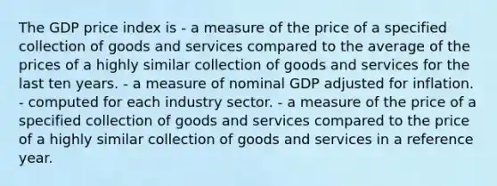 The GDP price index is - a measure of the price of a specified collection of goods and services compared to the average of the prices of a highly similar collection of goods and services for the last ten years. - a measure of nominal GDP adjusted for inflation. - computed for each industry sector. - a measure of the price of a specified collection of goods and services compared to the price of a highly similar collection of goods and services in a reference year.