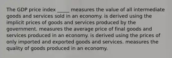 The GDP price index _____ measures the value of all intermediate goods and services sold in an economy. is derived using the implicit prices of goods and services produced by the government. measures the average price of final goods and services produced in an economy. is derived using the prices of only imported and exported goods and services. measures the quality of goods produced in an economy.