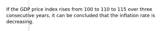 If the GDP price index rises from 100 to 110 to 115 over three consecutive years, it can be concluded that the inflation rate is decreasing.