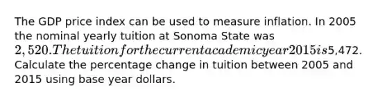 The GDP price index can be used to measure inflation. In 2005 the nominal yearly tuition at Sonoma State was 2,520. The tuition for the current academic year 2015 is5,472. Calculate the percentage change in tuition between 2005 and 2015 using base year dollars.