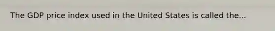 The GDP price index used in the United States is called the...