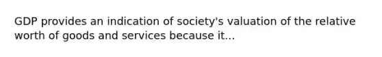 GDP provides an indication of society's valuation of the relative worth of goods and services because it...