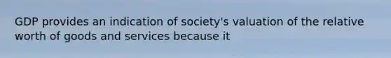 GDP provides an indication of society's valuation of the relative worth of goods and services because it