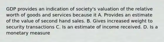 GDP provides an indication of society's valuation of the relative worth of goods and services because it A. Provides an estimate of the value of second hand sales. B. Gives increased weight to security transactions C. Is an estimate of income received. D. Is a monetary measure