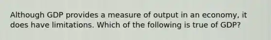 Although GDP provides a measure of output in an economy, it does have limitations. Which of the following is true of GDP?