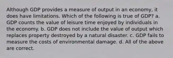 Although GDP provides a measure of output in an economy, it does have limitations. Which of the following is true of GDP? a. GDP counts the value of leisure time enjoyed by individuals in the economy. b. GDP does not include the value of output which replaces property destroyed by a natural disaster. c. GDP fails to measure the costs of environmental damage. d. All of the above are correct.