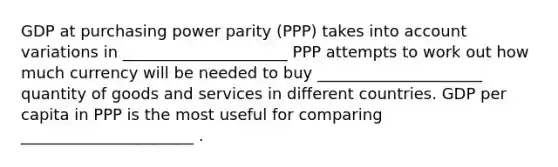 GDP at purchasing power parity​ (PPP) takes into account variations in _____________________ PPP attempts to work out how much currency will be needed to buy _____________________ quantity of goods and services in different countries. GDP per capita in PPP is the most useful for comparing ______________________ .