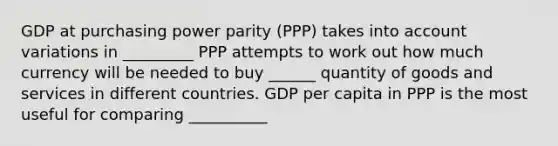 GDP at purchasing power parity (PPP) takes into account variations in _________ PPP attempts to work out how much currency will be needed to buy ______ quantity of goods and services in different countries. GDP per capita in PPP is the most useful for comparing __________